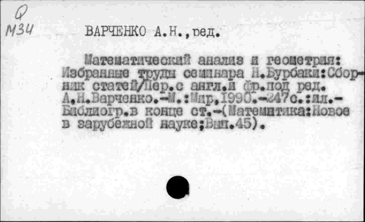 ﻿N54
ВАРЧЕНКО А.Н.,пед
МатвиатнческаП анализ и геоаетрил: Набранные труды семинара а»Ьурбаки:Сбо ник стате1И1вр.с англ»и &р.под ред. А»н*Варчанкэ.-И.: 1ир,1&^0.-*Л7о. :ал.-Баблиэгр.в конце ст.ЦМатоцпглкахновое в зарубежной науке;Вып»45).